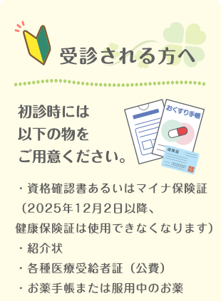 【受診される方へ】初診時には以下の物をご用意ください ・保険証・紹介状・各種医療受給者証(公費)・お薬手帳または服用中のお薬